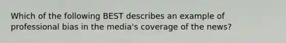 Which of the following BEST describes an example of professional bias in the media's coverage of the news?