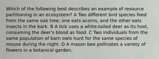 Which of the following best describes an example of resource partitioning in an ecosystem? A Two different bird species feed from the same oak tree; one eats acorns, and the other eats insects in the bark. B A tick uses a white-tailed deer as its host, consuming the deer's blood as food. C Two individuals from the same population of barn owls hunt for the same species of mouse during the night. D A mason bee pollinates a variety of flowers in a botanical garden.