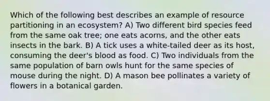 Which of the following best describes an example of resource partitioning in an ecosystem? A) Two different bird species feed from the same oak tree; one eats acorns, and the other eats insects in the bark. B) A tick uses a white-tailed deer as its host, consuming the deer's blood as food. C) Two individuals from the same population of barn owls hunt for the same species of mouse during the night. D) A mason bee pollinates a variety of flowers in a botanical garden.