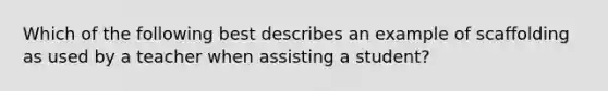 Which of the following best describes an example of scaffolding as used by a teacher when assisting a student?