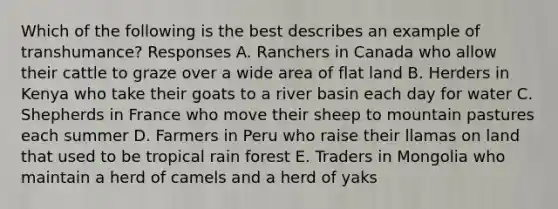 Which of the following is the best describes an example of transhumance? Responses A. Ranchers in Canada who allow their cattle to graze over a wide area of flat land B. Herders in Kenya who take their goats to a river basin each day for water C. Shepherds in France who move their sheep to mountain pastures each summer D. Farmers in Peru who raise their llamas on land that used to be tropical rain forest E. Traders in Mongolia who maintain a herd of camels and a herd of yaks