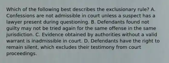 Which of the following best describes the exclusionary rule? A. Confessions are not admissible in court unless a suspect has a lawyer present during questioning. B. Defendants found not guilty may not be tried again for the same offense in the same jurisdiction. C. Evidence obtained by authorities without a valid warrant is inadmissible in court. D. Defendants have the right to remain silent, which excludes their testimony from court proceedings.