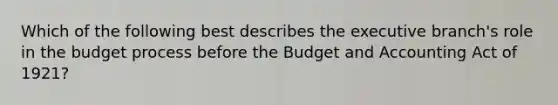 Which of the following best describes <a href='https://www.questionai.com/knowledge/kBllUhZHhd-the-executive-branch' class='anchor-knowledge'>the executive branch</a>'s role in the budget process before the Budget and Accounting Act of 1921?