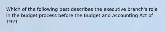 Which of the following best describes the executive branch's role in the budget process before the Budget and Accounting Act of 1921