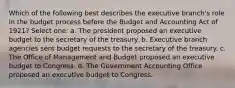 Which of the following best describes the executive branch's role in the budget process before the Budget and Accounting Act of 1921? Select one: a. The president proposed an executive budget to the secretary of the treasury. b. Executive branch agencies sent budget requests to the secretary of the treasury. c. The Office of Management and Budget proposed an executive budget to Congress. d. The Government Accounting Office proposed an executive budget to Congress.