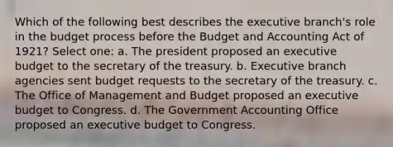 Which of the following best describes <a href='https://www.questionai.com/knowledge/kBllUhZHhd-the-executive-branch' class='anchor-knowledge'>the executive branch</a>'s role in the budget process before the Budget and Accounting Act of 1921? Select one: a. The president proposed an executive budget to the secretary of the treasury. b. Executive branch agencies sent budget requests to the secretary of the treasury. c. The Office of Management and Budget proposed an executive budget to Congress. d. The Government Accounting Office proposed an executive budget to Congress.