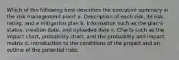 Which of the following best describes the executive summary in the risk management plan? a. Description of each risk, its risk rating, and a mitigation plan b. Information such as the plan's status, creation date, and uploaded date c. Charts such as the impact chart, probability chart, and the probability and impact matrix d. Introduction to the conditions of the project and an outline of the potential risks