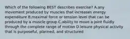 Which of the following BEST describes exercise? A.any movement produced by muscles that increases energy expenditure B.maximal force or tension level that can be produced by a muscle group C.ability to move a joint fluidly through the complete range of motion D.leisure physical activity that is purposeful, planned, and structured