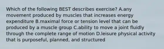 Which of the following BEST describes exercise? A.any movement produced by muscles that increases energy expenditure B.maximal force or tension level that can be produced by a muscle group C.ability to move a joint fluidly through the complete range of motion D.leisure physical activity that is purposeful, planned, and structured