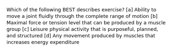 Which of the following BEST describes exercise? [a] Ability to move a joint fluidly through the complete range of motion [b] Maximal force or tension level that can be produced by a muscle group [c] Leisure physical activity that is purposeful, planned, and structured [d] Any movement produced by muscles that increases energy expenditure