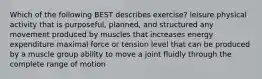 Which of the following BEST describes exercise? leisure physical activity that is purposeful, planned, and structured any movement produced by muscles that increases energy expenditure maximal force or tension level that can be produced by a muscle group ability to move a joint fluidly through the complete range of motion