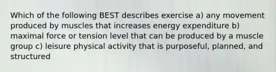 Which of the following BEST describes exercise a) any movement produced by muscles that increases energy expenditure b) maximal force or tension level that can be produced by a muscle group c) leisure physical activity that is purposeful, planned, and structured