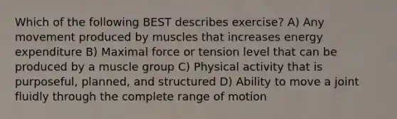 Which of the following BEST describes exercise? A) Any movement produced by muscles that increases energy expenditure B) Maximal force or tension level that can be produced by a muscle group C) Physical activity that is purposeful, planned, and structured D) Ability to move a joint fluidly through the complete range of motion