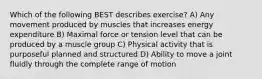 Which of the following BEST describes exercise? A) Any movement produced by muscles that increases energy expenditure B) Maximal force or tension level that can be produced by a muscle group C) Physical activity that is purposeful planned and structured D) Ability to move a joint fluidly through the complete range of motion