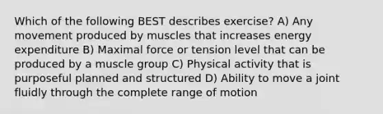 Which of the following BEST describes exercise? A) Any movement produced by muscles that increases energy expenditure B) Maximal force or tension level that can be produced by a muscle group C) Physical activity that is purposeful planned and structured D) Ability to move a joint fluidly through the complete range of motion