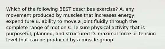 Which of the following BEST describes exercise? A. any movement produced by muscles that increases energy expenditure B. ability to move a joint fluidly through the complete range of motion C. leisure physical activity that is purposeful, planned, and structured D. maximal force or tension level that can be produced by a muscle group