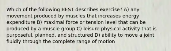 Which of the following BEST describes exercise? A) any movement produced by muscles that increases energy expenditure B) maximal force or tension level that can be produced by a muscle group C) leisure physical activity that is purposeful, planned, and structured D) ability to move a joint fluidly through the complete range of motion