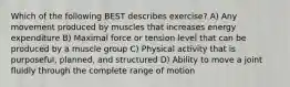 Which of the following BEST describes exercise? A) Any movement produced by muscles that increases energy expenditure B) Maximal force or tension level that can be produced by a muscle group C) Physical activity that is purposeful, planned, and structured D) Ability to move a joint fluidly through the complete range of motion​