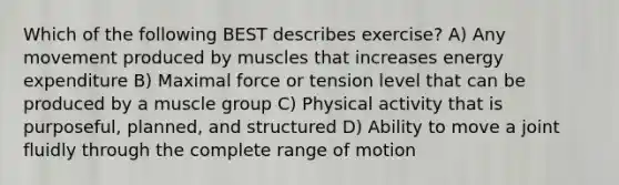 Which of the following BEST describes exercise? A) Any movement produced by muscles that increases energy expenditure B) Maximal force or tension level that can be produced by a muscle group C) Physical activity that is purposeful, planned, and structured D) Ability to move a joint fluidly through the complete range of motion​