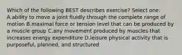 Which of the following BEST describes exercise? Select one: A.ability to move a joint fluidly through the complete range of motion B.maximal force or tension level that can be produced by a muscle group C.any movement produced by muscles that increases energy expenditure D.leisure physical activity that is purposeful, planned, and structured