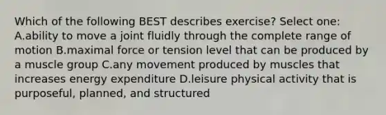 Which of the following BEST describes exercise? Select one: A.ability to move a joint fluidly through the complete range of motion B.maximal force or tension level that can be produced by a muscle group C.any movement produced by muscles that increases energy expenditure D.leisure physical activity that is purposeful, planned, and structured