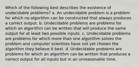 Which of the following best describes the existence of undecidable problems? a. An undecidable problem is a problem for which no algorithm can be constructed that always produces a correct output. b. Undecidable problems are problems for which an algorithm can be written that will produce the same output for at least two possible inputs. c. Undecidable problems are problems for which more than one algorithm solves the problem and computer scientists have not yet chosen the algorithm they believe it best. d. Undecidable problems are problems for which an algorithm can be written that produces a correct output for all inputs but in an unreasonable time.