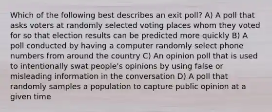 Which of the following best describes an exit poll? A) A poll that asks voters at randomly selected voting places whom they voted for so that election results can be predicted more quickly B) A poll conducted by having a computer randomly select phone numbers from around the country C) An opinion poll that is used to intentionally swat people's opinions by using false or misleading information in the conversation D) A poll that randomly samples a population to capture public opinion at a given time