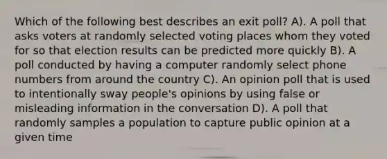 Which of the following best describes an exit poll? A). A poll that asks voters at randomly selected voting places whom they voted for so that election results can be predicted more quickly B). A poll conducted by having a computer randomly select phone numbers from around the country C). An opinion poll that is used to intentionally sway people's opinions by using false or misleading information in the conversation D). A poll that randomly samples a population to capture public opinion at a given time