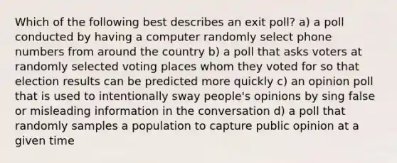 Which of the following best describes an exit poll? a) a poll conducted by having a computer randomly select phone numbers from around the country b) a poll that asks voters at randomly selected voting places whom they voted for so that election results can be predicted more quickly c) an opinion poll that is used to intentionally sway people's opinions by sing false or misleading information in the conversation d) a poll that randomly samples a population to capture public opinion at a given time