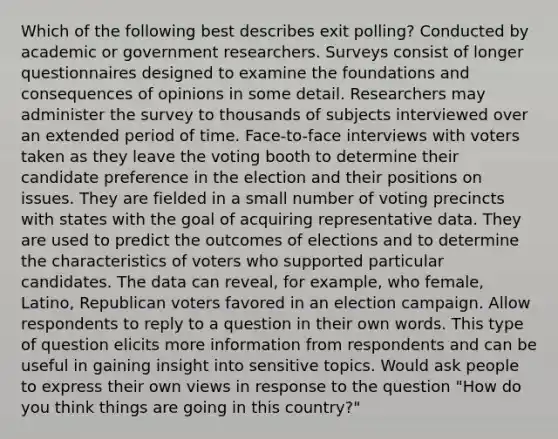 Which of the following best describes exit polling? Conducted by academic or government researchers. Surveys consist of longer questionnaires designed to examine the foundations and consequences of opinions in some detail. Researchers may administer the survey to thousands of subjects interviewed over an extended period of time. Face-to-face interviews with voters taken as they leave the voting booth to determine their candidate preference in the election and their positions on issues. They are fielded in a small number of voting precincts with states with the goal of acquiring representative data. They are used to predict the outcomes of elections and to determine the characteristics of voters who supported particular candidates. The data can reveal, for example, who female, Latino, Republican voters favored in an election campaign. Allow respondents to reply to a question in their own words. This type of question elicits more information from respondents and can be useful in gaining insight into sensitive topics. Would ask people to express their own views in response to the question "How do you think things are going in this country?"