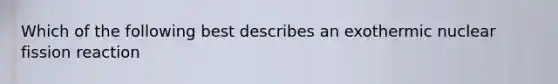 Which of the following best describes an exothermic nuclear fission reaction