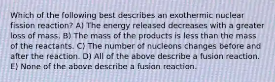 Which of the following best describes an exothermic nuclear fission reaction? A) The energy released decreases with a greater loss of mass. B) The mass of the products is less than the mass of the reactants. C) The number of nucleons changes before and after the reaction. D) All of the above describe a fusion reaction. E) None of the above describe a fusion reaction.