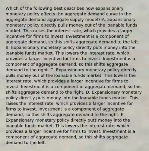 Which of the following best describes how expansionary <a href='https://www.questionai.com/knowledge/kEE0G7Llsx-monetary-policy' class='anchor-knowledge'>monetary policy</a> affects the aggregate demand curve in the aggregate demand-aggregate supply model? A. Expansionary monetary policy directly pulls money out of the loanable funds market. This raises the interest rate, which provides a larger incentive for firms to invest. Investment is a component of aggregate demand, so this shifts aggregate demand to the left. B. Expansionary monetary policy directly puts money into the loanable funds market. This lowers the interest rate, which provides a larger incentive for firms to invest. Investment is a component of aggregate demand, so this shifts aggregate demand to the right. C. Expansionary monetary policy directly pulls money out of the loanable funds market. This lowers the interest rate, which provides a larger incentive for firms to invest. Investment is a component of aggregate demand, so this shifts aggregate demand to the right. D. Expansionary monetary policy directly puts money into the loanable funds market. This raises the interest rate, which provides a larger incentive for firms to invest. Investment is a component of aggregate demand, so this shifts aggregate demand to the right. E. Expansionary monetary policy directly puts money into the loanable funds market. This lowers the interest rate, which provides a larger incentive for firms to invest. Investment is a component of aggregate demand, so this shifts aggregate demand to the left.