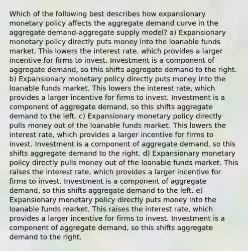 Which of the following best describes how expansionary monetary policy affects the aggregate demand curve in the aggregate demand-aggregate supply model? a) Expansionary monetary policy directly puts money into the loanable funds market. This lowers the interest rate, which provides a larger incentive for firms to invest. Investment is a component of aggregate demand, so this shifts aggregate demand to the right. b) Expansionary monetary policy directly puts money into the loanable funds market. This lowers the interest rate, which provides a larger incentive for firms to invest. Investment is a component of aggregate demand, so this shifts aggregate demand to the left. c) Expansionary monetary policy directly pulls money out of the loanable funds market. This lowers the interest rate, which provides a larger incentive for firms to invest. Investment is a component of aggregate demand, so this shifts aggregate demand to the right. d) Expansionary monetary policy directly pulls money out of the loanable funds market. This raises the interest rate, which provides a larger incentive for firms to invest. Investment is a component of aggregate demand, so this shifts aggregate demand to the left. e) Expansionary monetary policy directly puts money into the loanable funds market. This raises the interest rate, which provides a larger incentive for firms to invest. Investment is a component of aggregate demand, so this shifts aggregate demand to the right.