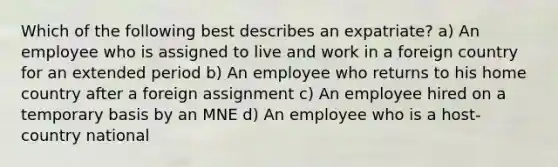 Which of the following best describes an expatriate? a) An employee who is assigned to live and work in a foreign country for an extended period b) An employee who returns to his home country after a foreign assignment c) An employee hired on a temporary basis by an MNE d) An employee who is a host-country national