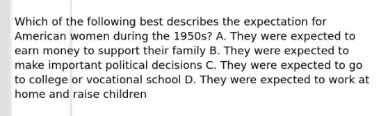 Which of the following best describes the expectation for American women during the 1950s? A. They were expected to earn money to support their family B. They were expected to make important political decisions C. They were expected to go to college or vocational school D. They were expected to work at home and raise children