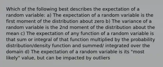 Which of the following best describes the expectation of a random variable: a) The expectation of a random variable is the first moment of the distribution about zero b) The variance of a random variable is the 2nd moment of the distribution about the mean c) The expectation of any function of a random variable is that sum or integral of that function multiplied by the probability distribution/density function and summed/ integrated over the domain d) The expectation of a random variable is its "most likely" value, but can be impacted by outliers