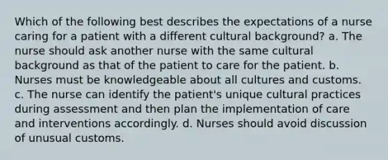 Which of the following best describes the expectations of a nurse caring for a patient with a different cultural background? a. The nurse should ask another nurse with the same cultural background as that of the patient to care for the patient. b. Nurses must be knowledgeable about all cultures and customs. c. The nurse can identify the patient's unique cultural practices during assessment and then plan the implementation of care and interventions accordingly. d. Nurses should avoid discussion of unusual customs.