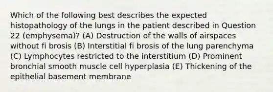 Which of the following best describes the expected histopathology of the lungs in the patient described in Question 22 (emphysema)? (A) Destruction of the walls of airspaces without fi brosis (B) Interstitial fi brosis of the lung parenchyma (C) Lymphocytes restricted to the interstitium (D) Prominent bronchial smooth muscle cell hyperplasia (E) Thickening of the epithelial basement membrane