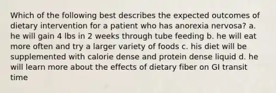 Which of the following best describes the expected outcomes of dietary intervention for a patient who has anorexia nervosa? a. he will gain 4 lbs in 2 weeks through tube feeding b. he will eat more often and try a larger variety of foods c. his diet will be supplemented with calorie dense and protein dense liquid d. he will learn more about the effects of dietary fiber on GI transit time