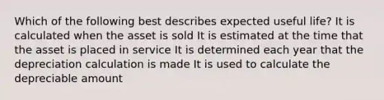 Which of the following best describes expected useful life? It is calculated when the asset is sold It is estimated at the time that the asset is placed in service It is determined each year that the depreciation calculation is made It is used to calculate the depreciable amount