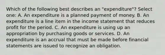 Which of the following best describes an "expenditure"? Select one: A. An expenditure is a planned payment of money. B. An expenditure is a line item in the income statement that reduces profit for the period. C. An expenditure is using up an appropriation by purchasing goods or services. D. An expenditure is an accrual that must be made before financial statements are issued to recognize an obligation.