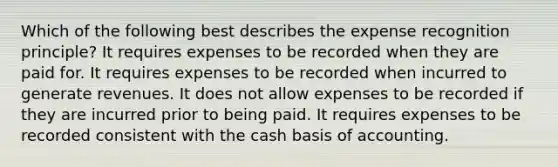 Which of the following best describes the expense recognition principle? It requires expenses to be recorded when they are paid for. It requires expenses to be recorded when incurred to generate revenues. It does not allow expenses to be recorded if they are incurred prior to being paid. It requires expenses to be recorded consistent with the cash basis of accounting.