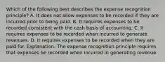 Which of the following best describes the expense recognition principle? A. It does not allow expenses to be recorded if they are incurred prior to being paid. B. It requires expenses to be recorded consistent with the cash basis of accounting. C. It requires expenses to be recorded when incurred to generate revenues. D. It requires expenses to be recorded when they are paid for. Explanation: The expense recognition principle requires that expenses be recorded when incurred in generating revenue.