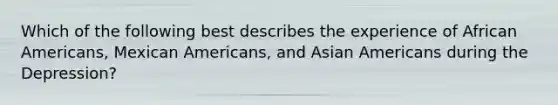 Which of the following best describes the experience of African Americans, Mexican Americans, and Asian Americans during the Depression?