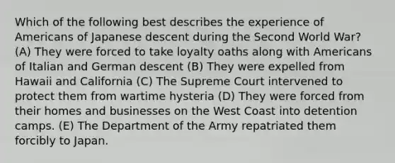 Which of the following best describes the experience of Americans of Japanese descent during the Second World War? (A) They were forced to take loyalty oaths along with Americans of Italian and German descent (B) They were expelled from Hawaii and California (C) The Supreme Court intervened to protect them from wartime hysteria (D) They were forced from their homes and businesses on the West Coast into detention camps. (E) The Department of the Army repatriated them forcibly to Japan.