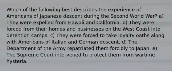 Which of the following best describes the experience of Americans of Japanese descent during the Second World War? a) They were expelled from Hawaii and California. b) They were forced from their homes and businesses on the West Coast into detention camps. c) They were forced to take loyalty oaths along with Americans of Italian and German descent. d) The Department of the Army repatriated them forcibly to Japan. e) The Supreme Court intervened to protect them from wartime hysteria.