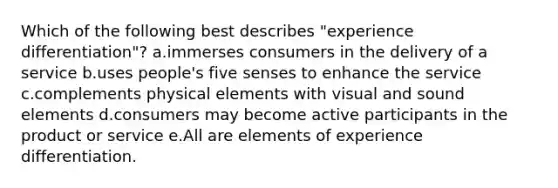 Which of the following best describes "experience differentiation"? a.immerses consumers in the delivery of a service b.uses people's five senses to enhance the service c.complements physical elements with visual and sound elements d.consumers may become active participants in the product or service e.All are elements of experience differentiation.