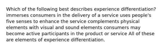 Which of the following best describes experience differentiation? immerses consumers in the delivery of a service uses people's five senses to enhance the service complements physical elements with visual and sound elements consumers may become active participants in the product or service All of these are elements of experience differentiation.