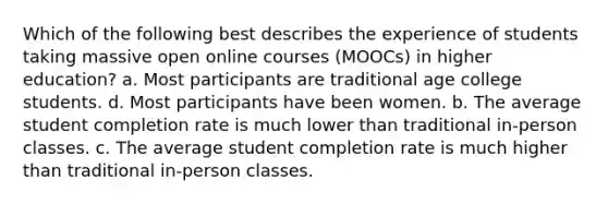 Which of the following best describes the experience of students taking massive open online courses (MOOCs) in higher education? a. Most participants are traditional age college students. d. Most participants have been women. b. The average student completion rate is much lower than traditional in-person classes. c. The average student completion rate is much higher than traditional in-person classes.